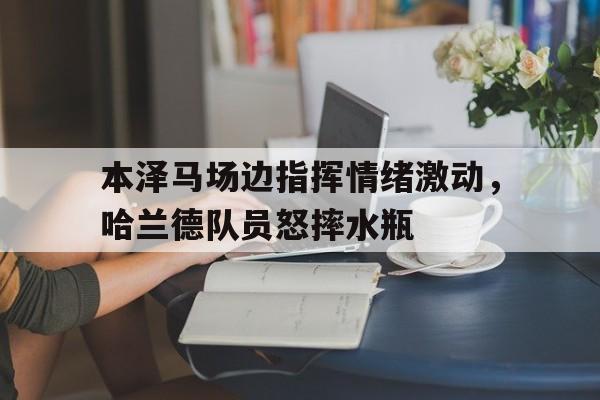 本泽马场边指挥情绪激动，哈兰德队员怒摔水瓶